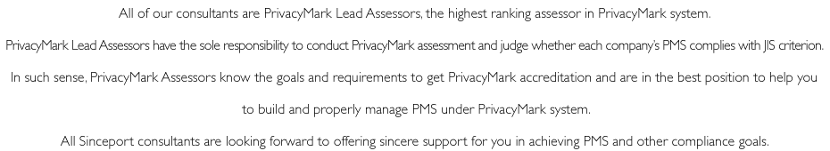 All of our consultants are PrivacyMark Lead Assessors, the highest ranking assessor in PrivacyMark system. PrivacyMark Lead Assessors have the sole responsibility to conduct PrivacyMark assessment and judge whether each company’s PMS complies with JIS criterion. In such sense, PrivacyMark Assessors know the goals and requirements to get PrivacyMark accreditation and are in the best position to help you to build and properly manage PMS under PrivacyMark system. All Sinceport consultants are looking forward to offering sincere support for you in achieving PMS and other compliance goals.