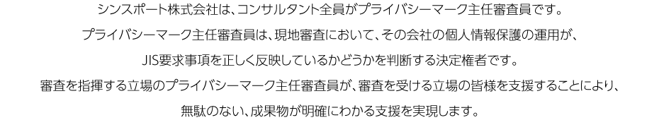 シンスポート株式会社は、コンサルタント全員がプライバシーマーク主任審査員です。プライバシーマーク主任審査員は、現地審査において、その会社の個人情報保護の運用が、JIS要求事項を正しく反映しているかどうかを判断する決定権者です。審査を指揮する立場のプライバシーマーク主任審査員が、審査を受ける立場の皆様を支援することにより、無駄のない、成果物が明確にわかる支援を実現します。